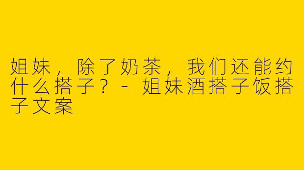 姐妹，除了奶茶，我们还能约什么搭子？-姐妹酒搭子饭搭子文案