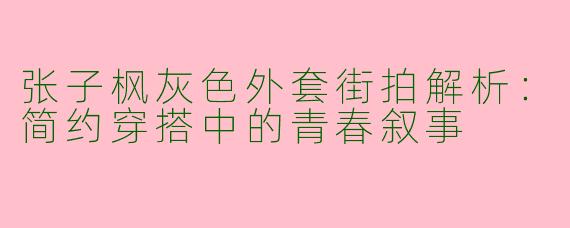 张子枫灰色外套街拍解析：简约穿搭中的青春叙事