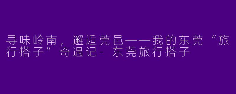 寻味岭南，邂逅莞邑——我的东莞“旅行搭子”奇遇记-东莞旅行搭子