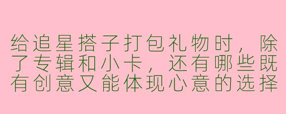 给追星搭子打包礼物时,除了专辑和小卡,还有哪些既有创意又能体现心意的选择?