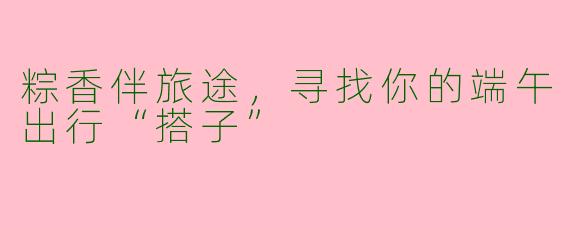 粽香伴旅途，寻找你的端午出行“搭子”