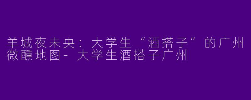 羊城夜未央：大学生“酒搭子”的广州微醺地图-大学生酒搭子广州