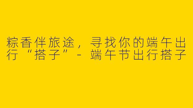 粽香伴旅途，寻找你的端午出行“搭子”-端午节出行搭子