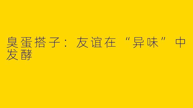 臭蛋搭子：友谊在“异味”中发酵