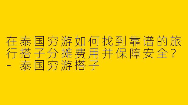 在泰国穷游如何找到靠谱的旅行搭子分摊费用并保障安全？