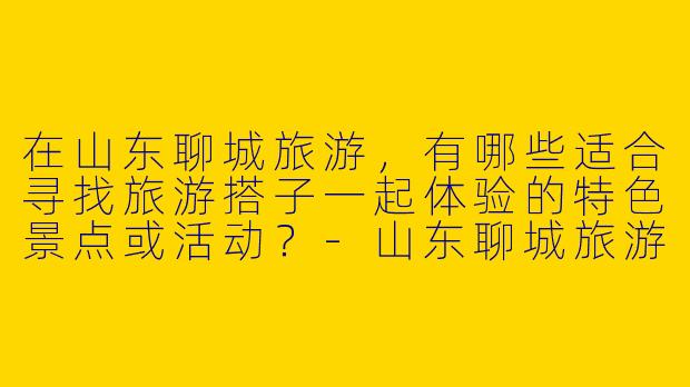在山东聊城旅游，有哪些适合寻找旅游搭子一起体验的特色景点或活动？-山东聊城旅游搭子