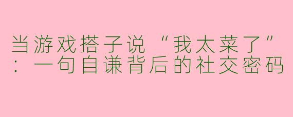 当游戏搭子说“我太菜了”：一句自谦背后的社交密码