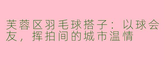芙蓉区羽毛球搭子：以球会友，挥拍间的城市温情