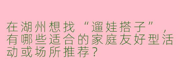 在湖州想找“遛娃搭子”，有哪些适合的家庭友好型活动或场所推荐？