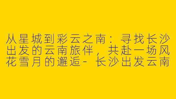 从星城到彩云之南：寻找长沙出发的云南旅伴，共赴一场风花雪月的邂逅-长沙出发云南旅游搭子