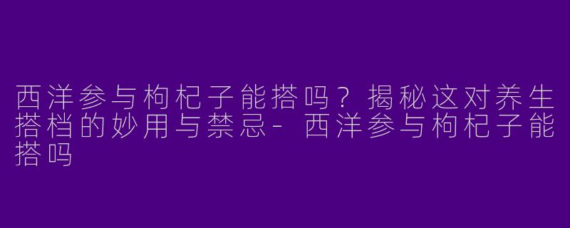 西洋参与枸杞子能搭吗？揭秘这对养生搭档的妙用与禁忌-西洋参与枸杞子能搭吗