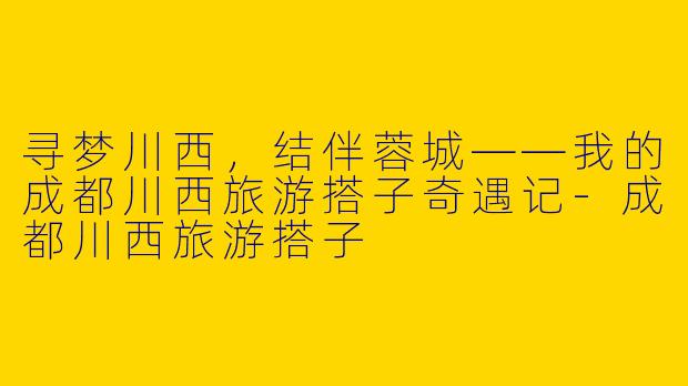 寻梦川西，结伴蓉城——我的成都川西旅游搭子奇遇记-成都川西旅游搭子