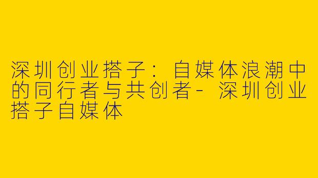 深圳创业搭子：自媒体浪潮中的同行者与共创者-深圳创业搭子自媒体