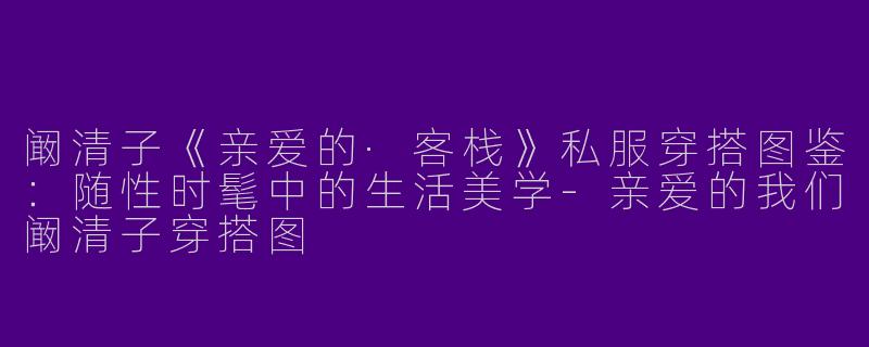 阚清子《亲爱的·客栈》私服穿搭图鉴：随性时髦中的生活美学-亲爱的我们阚清子穿搭图