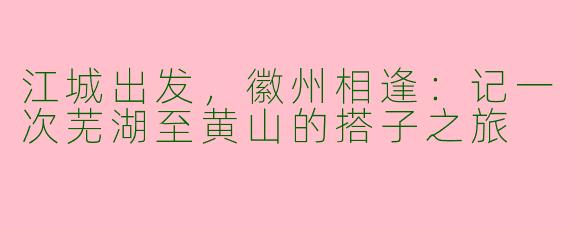 江城出发，徽州相逢：记一次芜湖至黄山的搭子之旅