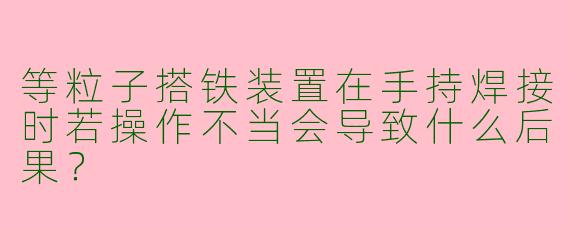 等粒子搭铁装置在手持焊接时若操作不当会导致什么后果？