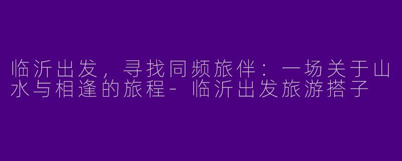 临沂出发，寻找同频旅伴：一场关于山水与相逢的旅程-临沂出发旅游搭子