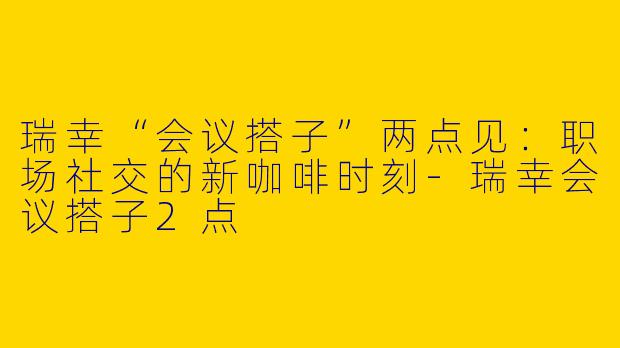 瑞幸“会议搭子”两点见：职场社交的新咖啡时刻-瑞幸会议搭子2点