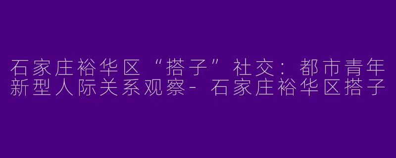 石家庄裕华区“搭子”社交:都市青年新型人际关系观察-石家庄裕华区搭子