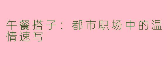午餐搭子:都市职场中的温情速写