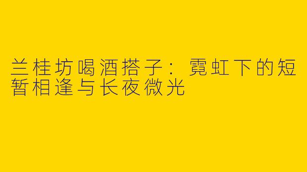 兰桂坊喝酒搭子：霓虹下的短暂相逢与长夜微光