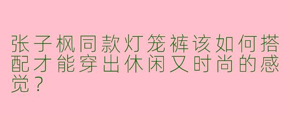 张子枫同款灯笼裤该如何搭配才能穿出休闲又时尚的感觉？