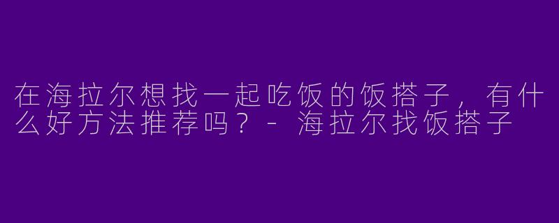 在海拉尔想找一起吃饭的饭搭子，有什么好方法推荐吗？-海拉尔找饭搭子