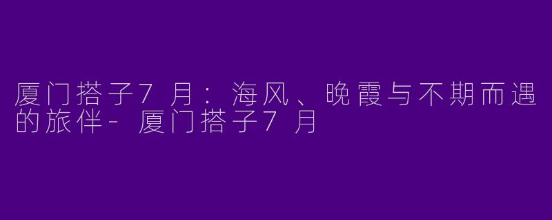 厦门搭子7月:海风、晚霞与不期而遇的旅伴-厦门搭子7月
