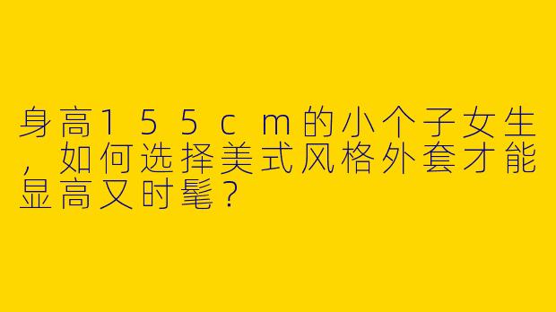 身高155cm的小个子女生，如何选择美式风格外套才能显高又时髦？