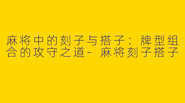麻将中的刻子与搭子：牌型组合的攻守之道
