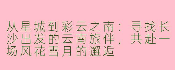 从星城到彩云之南：寻找长沙出发的云南旅伴，共赴一场风花雪月的邂逅