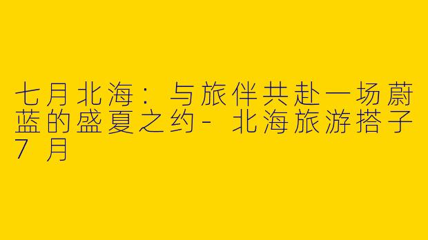七月北海:与旅伴共赴一场蔚蓝的盛夏之约-北海旅游搭子7月