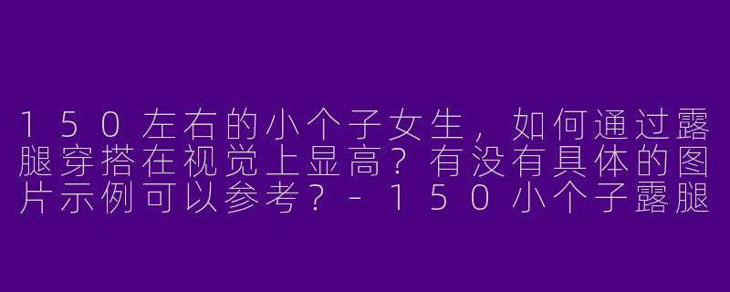 150左右的小个子女生，如何通过露腿穿搭在视觉上显高？有没有具体的图片示例可以参考？