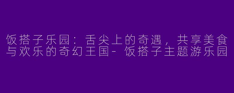 饭搭子乐园：舌尖上的奇遇，共享美食与欢乐的奇幻王国