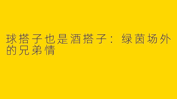 球搭子也是酒搭子：绿茵场外的兄弟情
