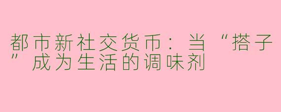 都市新社交货币：当“搭子”成为生活的调味剂