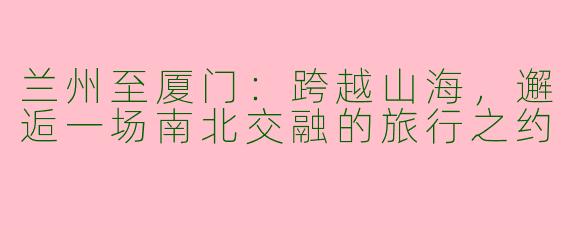 兰州至厦门：跨越山海，邂逅一场南北交融的旅行之约