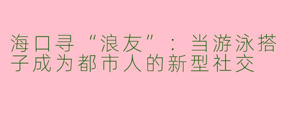 海口寻“浪友”：当游泳搭子成为都市人的新型社交