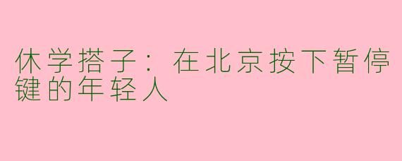 休学搭子：在北京按下暂停键的年轻人