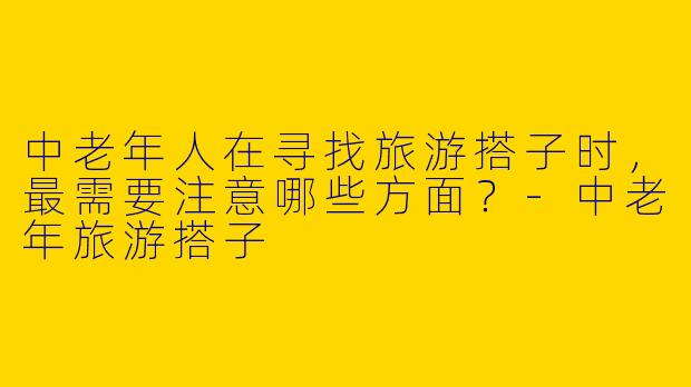 中老年人在寻找旅游搭子时，最需要注意哪些方面？-中老年旅游搭子