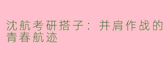 沈航考研搭子:并肩作战的青春航迹