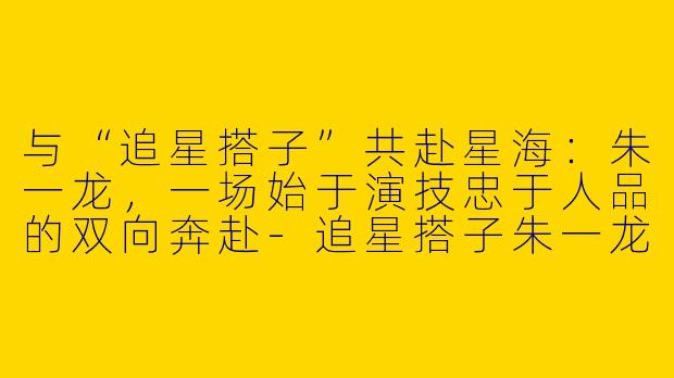 与“追星搭子”共赴星海：朱一龙，一场始于演技忠于人品的双向奔赴
