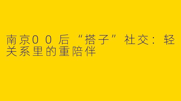 南京00后“搭子”社交：轻关系里的重陪伴