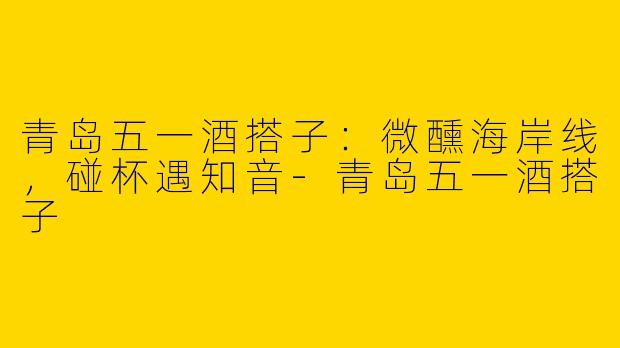 青岛五一酒搭子：微醺海岸线，碰杯遇知音