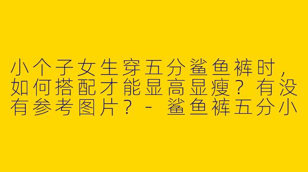 小个子女生穿五分鲨鱼裤时，如何搭配才能显高显瘦？有没有参考图片？