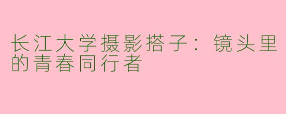 长江大学摄影搭子：镜头里的青春同行者