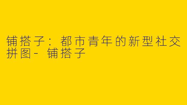 铺搭子：都市青年的新型社交拼图-铺搭子