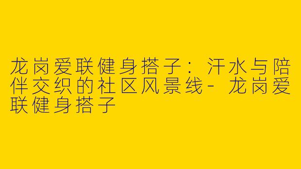 龙岗爱联健身搭子：汗水与陪伴交织的社区风景线-龙岗爱联健身搭子