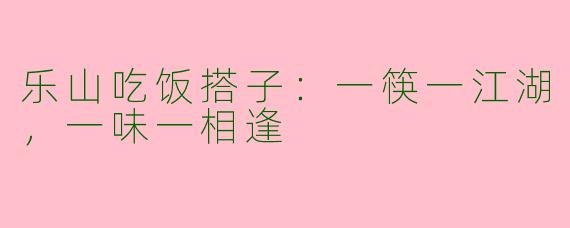 乐山吃饭搭子：一筷一江湖，一味一相逢