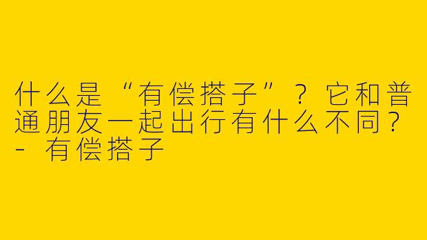 什么是“有偿搭子”？它和普通朋友一起出行有什么不同？-有偿搭子